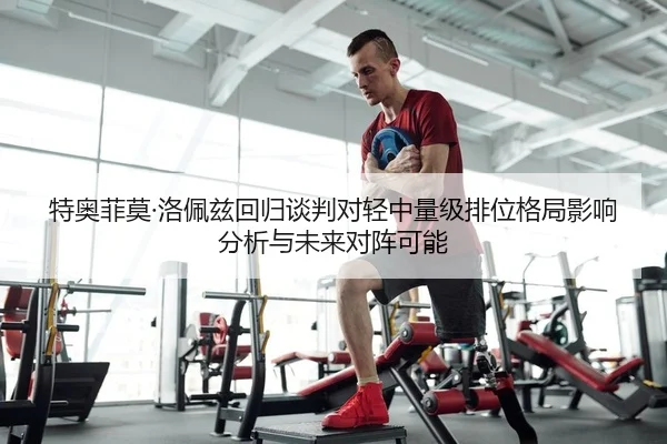 特奥菲莫·洛佩兹回归谈判对轻中量级排位格局影响分析与未来对阵可能